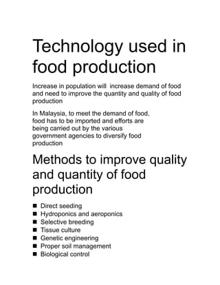 Technology used in
food production
Increase in population will increase demand of food
and need to improve the quantity and quality of food
production
In Malaysia, to meet the demand of food,
food has to be imported and efforts are
being carried out by the various
government agencies to diversify food
production

Methods to improve quality
and quantity of food
production
n   Direct seeding
n   Hydroponics and aeroponics
n   Selective breeding
n   Tissue culture
n   Genetic engineering
n   Proper soil management
n   Biological control
 