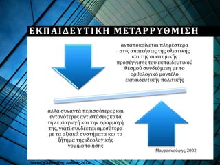 ΕΚΠΑΙΔΕΥΤΙΚΗ ΜΕΤΑΡΡΥΘΜΙΣΗ
ανταποκρίνεται πληρέστερα
στις απαιτήσεις της ολιστικής
και της συστημικής
προσέγγισης του εκπαιδευτικού
θεσμού συνδεόμενη με το
ορθολογικό μοντέλο
εκπαιδευτικής πολιτικής
αλλά συναντά περισσότερες και
εντονότερες αντιστάσεις κατά
την εισαγωγή και την εφαρμογή
της, γιατί συνδέεται αμεσότερα
με τα αξιακά συστήματα και το
ζήτημα της ιδεολογικής
νομιμοποίησης
Μαυροσκούφης, 2002
Πανταζή Αφροδίτη, Ιούνιος 2014
 