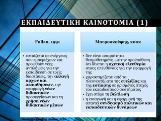 ΕΚΠΑΙΔΕΥΤΙΚΗ ΚΑΙΝΟΤΟΜΙΑ (1)
Fullan, 1991
• εστιάζεται σε ενέργειες
που εμπεριέχουν και
προωθούν νέες
αντιλήψεις για την
εκπαίδευση σε τρείς
διαστάσεις, την αλλαγή
αρχών και
πεποιθήσεων, την
εφαρμογή νέων
διδακτικών
προσεγγίσεων και τη
χρήση νέων
διδακτικών μέσων
Μαυροσκούφης, 2002
• δεν είναι απαραίτητα
θεσμοθετημένη, με την προϋπόθεση
ότι δίνεται η σχετική ελευθερία
στους υπευθύνους για την εφαρμογή
της
• χαρακτηρίζεται από τα
πλεονεκτήματα της ευελιξίας και
της εστίασης σε ορισμένες πτυχές
του εκπαιδευτικού συστήματος
• έχει στόχο τη βελτίωση
• η εισαγωγή και η εφαρμογή της
απαιτεί συνδυασμό πολιτικών και
εκπαιδευτικών δυνάμεων
Πανταζή Αφροδίτη, Ιούνιος 2014
 