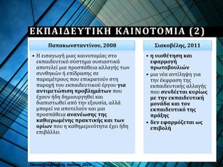 Παπακωνσταντίνου, 2008
• Η εισαγωγή μιας καινοτομίας στο
εκπαιδευτικό σύστημα ουσιαστικά
αποτελεί μια προσπάθεια αλλαγής των
συνθηκών ή επίδρασης σε
παραμέτρους που επικρατούν στη
παροχή του εκπαιδευτικού έργου για
αντιμετώπιση προβλημάτων που
έχουν ήδη δημιουργηθεί και
διαπιστωθεί από την εξουσία, αλλά
μπορεί να αποτελούν και μια
προσπάθεια ανανέωσης της
καθιερωμένης πρακτικής και των
ορίων που η καθημερινότητα έχει ήδη
επιβάλλει
Σιακοβέλης, 2011
• η υιοθέτηση και
εφαρμογή
πρωτοβουλιών
• μια νέα αντίληψη για
την έκφραση της
εκπαιδευτικής αλλαγής
που συνδέεται κυρίως
με την εκπαιδευτική
μονάδα και τον
εκπαιδευτικό της
πράξης
• δεν εφαρμόζεται ως
επιβολή
Πανταζή Αφροδίτη, Ιούνιος 2014
ΕΚΠΑΙΔΕΥΤΙΚΗ ΚΑΙΝΟΤΟΜΙΑ (2)
 