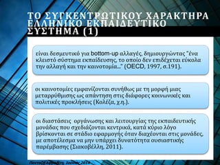ΤΟ ΣΥΓΚΕΝΤΡΩΤΙΚΟΥ ΧΑΡΑΚΤΗΡΑ
ΕΛΛΗΝΙΚΟ ΕΚΠΑΙΔΕΥΤΙΚΟ
ΣΥΣΤΗΜΑ (1)
είναι δεσμευτικό για bottom-up αλλαγές, δημιουργώντας "ένα
κλειστό σύστημα εκπαίδευσης, το οποίο δεν επιδέχεται εύκολα
την αλλαγή και την καινοτομία..." (OECD, 1997, σ.191).
Πανταζή Αφροδίτη, Ιούνιος 2014
οι καινοτομίες εμφανίζονται συνήθως με τη μορφή μιας
μεταρρύθμισης ως απάντηση στις διάφορες κοινωνικές και
πολιτικές προκλήσεις (Κολέζα, χ.η.).
οι διαστάσεις οργάνωσης και λειτουργίας της εκπαιδευτικής
μονάδας που σχεδιάζονται κεντρικά, κατά κύριο λόγο
βρίσκονται σε στάδιο εφαρμογής όταν διαχέονται στις μονάδες,
με αποτέλεσμα να μην υπάρχει δυνατότητα ουσιαστικής
παρέμβασης (Σιακοβέλλη, 2011).
 