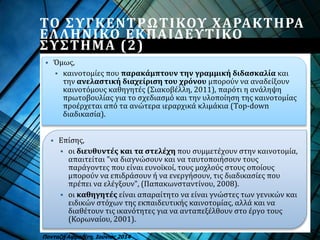  Επίσης,
 οι διευθυντές και τα στελέχη που συμμετέχουν στην καινοτομία,
απαιτείται "να διαγνώσουν και να ταυτοποιήσουν τους
παράγοντες που είναι ευνοϊκοί, τους μοχλούς στους οποίους
μπορούν να επιδράσουν ή να ενεργήσουν, τις διαδικασίες που
πρέπει να ελέγξουν", (Παπακωνσταντίνου, 2008).
 οι καθηγητές είναι απαραίτητο να είναι γνώστες των γενικών και
ειδικών στόχων της εκπαιδευτικής καινοτομίας, αλλά και να
διαθέτουν τις ικανότητες για να ανταπεξέλθουν στο έργο τους
(Κορωναίου, 2001).
Πανταζή Αφροδίτη, Ιούνιος 2014
 Όμως,
 καινοτομίες που παρακάμπτουν την γραμμική διδασκαλία και
την ανελαστική διαχείριση του χρόνου μπορούν να αναδείξουν
καινοτόμους καθηγητές (Σιακοβέλλη, 2011), παρότι η ανάληψη
πρωτοβουλίας για το σχεδιασμό και την υλοποίηση της καινοτομίας
προέρχεται από τα ανώτερα ιεραρχικά κλιμάκια (Τop-down
διαδικασία).
ΤΟ ΣΥΓΚΕΝΤΡΩΤΙΚΟΥ ΧΑΡΑΚΤΗΡΑ
ΕΛΛΗΝΙΚΟ ΕΚΠΑΙΔΕΥΤΙΚΟ
ΣΥΣΤΗΜΑ (2)
 