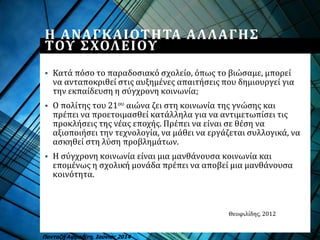 Η ΑΝΑΓΚΑΙΟΤΗΤΑ ΑΛΛΑΓΗΣ
ΤΟΥ ΣΧΟΛΕΙΟΥ
Πανταζή Αφροδίτη, Ιούνιος 2014
 Κατά πόσο το παραδοσιακό σχολείο, όπως το βιώσαμε, μπορεί
να ανταποκριθεί στις αυξημένες απαιτήσεις που δημιουργεί για
την εκπαίδευση η σύγχρονη κοινωνία;
 Ο πολίτης του 21ου αιώνα ζει στη κοινωνία της γνώσης και
πρέπει να προετοιμασθεί κατάλληλα για να αντιμετωπίσει τις
προκλήσεις της νέας εποχής. Πρέπει να είναι σε θέση να
αξιοποιήσει την τεχνολογία, να μάθει να εργάζεται συλλογικά, να
ασκηθεί στη λύση προβλημάτων.
 Η σύγχρονη κοινωνία είναι μια μανθάνουσα κοινωνία και
επομένως η σχολική μονάδα πρέπει να αποβεί μια μανθάνουσα
κοινότητα.
Θεοφιλίδης, 2012
 