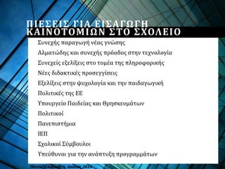 ΠΙΕΣΕΙΣ ΓΙΑ ΕΙΣΑΓΩΓΗ
ΚΑΙΝΟΤΟΜΙΩΝ ΣΤΟ ΣΧΟΛΕΙΟ
Συνεχής παραγωγή νέας γνώσης
Αλματώδης και συνεχής πρόοδος στην τεχνολογία
Συνεχείς εξελίξεις στο τομέα της πληροφορικής
Νέες διδακτικές προσεγγίσεις
Εξελίξεις στην ψυχολογία και την παιδαγωγική
Πολιτικές της ΕΕ
Υπουργείο Παιδείας και Θρησκευμάτων
Πολιτικοί
Πανεπιστήμια
ΙΕΠ
Σχολικοί Σύμβουλοι
Υπεύθυνοι για την ανάπτυξη προγραμμάτων
Πανταζή Αφροδίτη, Ιούνιος 2014
 
