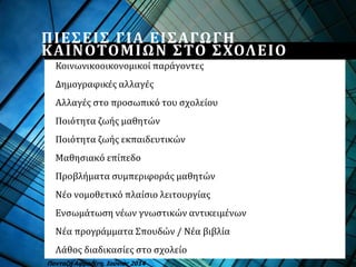 ΠΙΕΣΕΙΣ ΓΙΑ ΕΙΣΑΓΩΓΗ
ΚΑΙΝΟΤΟΜΙΩΝ ΣΤΟ ΣΧΟΛΕΙΟ
Κοινωνικοοικονομικοί παράγοντες
Δημογραφικές αλλαγές
Αλλαγές στο προσωπικό του σχολείου
Ποιότητα ζωής μαθητών
Ποιότητα ζωής εκπαιδευτικών
Μαθησιακό επίπεδο
Προβλήματα συμπεριφοράς μαθητών
Νέο νομοθετικό πλαίσιο λειτουργίας
Ενσωμάτωση νέων γνωστικών αντικειμένων
Νέα προγράμματα Σπουδών / Νέα βιβλία
Λάθος διαδικασίες στο σχολείο
Πανταζή Αφροδίτη, Ιούνιος 2014
 