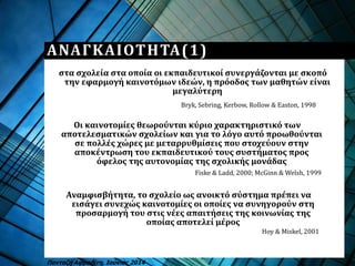 Οι καινοτομίες θεωρούνται κύριο χαρακτηριστικό των
αποτελεσματικών σχολείων και για το λόγο αυτό προωθούνται
σε πολλές χώρες με μεταρρυθμίσεις που στοχεύουν στην
αποκέντρωση του εκπαιδευτικού τους συστήματος προς
όφελος της αυτονομίας της σχολικής μονάδας
Πανταζή Αφροδίτη, Ιούνιος 2014
ΑΝΑΓΚΑΙΟΤΗΤΑ(1)
Hoy & Miskel, 2001
Αναμφισβήτητα, το σχολείο ως ανοικτό σύστημα πρέπει να
εισάγει συνεχώς καινοτομίες οι οποίες να συνηγορούν στη
προσαρμογή του στις νέες απαιτήσεις της κοινωνίας της
οποίας αποτελεί μέρος
Fiske & Ladd, 2000; McGinn & Welsh, 1999
στα σχολεία στα οποία οι εκπαιδευτικοί συνεργάζονται με σκοπό
την εφαρμογή καινοτόμων ιδεών, η πρόοδος των μαθητών είναι
μεγαλύτερη
Bryk, Sebring, Kerbow, Rollow & Easton, 1998
 