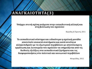 ΑΝΑΓΚΑΙΟΤΗΤΑ(3)
Υπάρχει στενή σχέση ανάμεσα στην εκπαιδευτική αλλαγή και
στη βελτίωση του σχολείου
Πανταζή Αφροδίτη, Ιούνιος 2014
Το εκπαιδευτικό σύστημα και ειδικότερα η σχολική μονάδα
αποτελούν ανοικτά συστήματα και κατά συνέπεια
αλληλεπιδρούν με το εξωτερικό περιβάλλον με αποτέλεσμα η
οργάνωση και λειτουργία του σχολείου να επηρεάζεται από τις
διεθνείς εξελίξεις στα εκπαιδευτικά ζητήματα και τις
διαφοροποιήσεις στο πολιτικό και κοινωνικό περιβάλλον
Θεοφιλίδης, 2012
Βεργίδης & Υφαντή, 2011
 