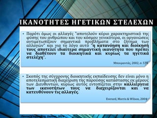  Σκοπός της σύγχρονης διοικητικής εκπαίδευσης δεν είναι μόνο η
αποτελεσματική διαχείριση της παρούσας κατάστασης εκ μέρους
των Διευθυντών, κυρίως αυτός εντοπίζεται στην καλλιέργεια
των ικανοτήτων τους να διαχειρίζονται και να
κατευθύνουν τις αλλαγές.
 Παρότι όμως οι αλλαγές "αποτελούν κύριο χαρακτηριστικό της
φύσης του ανθρώπου και του κόσμου γενικότερα, οι οργανώσεις
αντιμετωπίζουν σημαντικά προβλήματα στο ζήτημα των
αλλαγών" και για το λόγο αυτό "η κατανόηση και διοίκησή
τους αποτελεί ιδιαίτερα σημαντική ικανότητα που πρέπει
να διαθέτουν τα διοικητικά και κυρίως τα ηγετικά
στελέχη".
ΙΚΑΝΟΤΗΤΕΣ ΗΓΕΤΙΚΩΝ ΣΤΕΛΕΧΩΝ
Πανταζή Αφροδίτη, Ιούνιος 2014
Μπουραντάς, 2002, σ. 574
Everard, Morris & Wilson, 2004
 