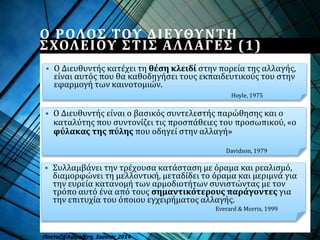  Ο Διευθυντής είναι ο βασικός συντελεστής παρώθησης και ο
καταλύτης που συντονίζει τις προσπάθειες του προσωπικού, «ο
φύλακας της πύλης που οδηγεί στην αλλαγή»
 Ο Διευθυντής κατέχει τη θέση κλειδί στην πορεία της αλλαγής,
είναι αυτός που θα καθοδηγήσει τους εκπαιδευτικούς του στην
εφαρμογή των καινοτομιών.
Ο ΡΟΛΟΣ ΤΟΥ ΔΙΕΥΘΥΝΤΗ
ΣΧΟΛΕΙΟΥ ΣΤΙΣ ΑΛΛΑΓΕΣ (1)
Πανταζή Αφροδίτη, Ιούνιος 2014
Hoyle, 1975
Davidson, 1979
 Συλλαμβάνει την τρέχουσα κατάσταση με όραμα και ρεαλισμό,
διαμορφώνει τη μελλοντική, μεταδίδει το όραμα και μεριμνά για
την ευρεία κατανομή των αρμοδιοτήτων συνιστώντας με τον
τρόπο αυτό ένα από τους σημαντικότερους παράγοντες για
την επιτυχία του όποιου εγχειρήματος αλλαγής.
Everard & Morris, 1999
 