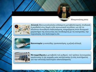 Αλλαγή (Κοινωνιολογία)η ευδιάκριτη μεταβολή (αργή, σταδιακή
ή ραγδαία) στις δομές ενός κοινωνικού συνόλου, ως επί το
πλείστον συνειδητά επιδιωκόμενη, στηριζόμενη στον δυναμικό
χαρακτήρα της κοινωνίας και συνδεόμενη με τη νοοτροπία, την
τεχνολογία, τον πολιτισμό κ.λπ.
Καινοτομία η ουσιώδης τροποποίηση, η ριζική αλλαγή
Μεταρρύθμιση η μεταβολή τού ρυθμού, τού τρόπου λειτουργίας
οργάνωσης ή της μορφής μιας κατάστασης ή ενός συστήματος
για την επίτευξη καλύτερου αποτελέσματος
Μπαμπινιώτης,2002
Πανταζή Αφροδίτη, Ιούνιος 2014
 