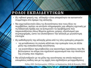 ΡΟΛΟΙ ΕΚΠΑΙΔΕΥΤΙΚΩΝ
 Ως «ηθικοί φορείς της αλλαγής» είναι απαραίτητο να καταστούν
συμμέτοχοι στο όραμα της αλλαγής.
 Να εκμεταλλευτούν όλες τις δυνατότητες που τους δίνει το
περιβάλλον, πρέπει να αντλούν πληροφορίες και οδηγίες σχετικές με
τη διδακτική πράξη και να ξεπερνούν τα προβλήματα που
παρουσιάζονται όπως θέματα χρόνου, χώρου, εξοπλισμού και
συμπεριφοράς, ώστε να υλοποιήσουν την αλλαγή με μεγαλύτερη
επιτυχία
 Ως καθοδηγητές της αλλαγής μέσα από τις νέες εμπειρίες μπορούν
 να μεταδώσουν τη γνώση αλλά και την εμπειρία τους σε άλλα
μέλη της εκπαιδευτικής κοινότητας
 να αναπτύξουν πρωτοβουλίες για καινοτόμες προτάσεις που θα
βελτιώσουν το κλίμα του σχολικού οργανισμού και την ποιότητα
της γνώσης που παράγει
 Να αλληλεπιδρούν με τα μέλη της κοινότητας τα οποία παίρνουν
αποφάσεις καθώς και με τις αρχές που σχεδιάζουν μεταρρυθμίσεις
Fullan, 2001 :Χατζηγεωργίου, 1998 (αν. σε Καράμπελας, Kelly & Φώκιαλη, 2006)
Πανταζή Αφροδίτη, Ιούνιος 2014
 