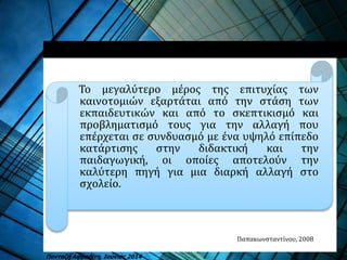 Το μεγαλύτερο μέρος της επιτυχίας των
καινοτομιών εξαρτάται από την στάση των
εκπαιδευτικών και από το σκεπτικισμό και
προβληματισμό τους για την αλλαγή που
επέρχεται σε συνδυασμό με ένα υψηλό επίπεδο
κατάρτισης στην διδακτική και την
παιδαγωγική, οι οποίες αποτελούν την
καλύτερη πηγή για μια διαρκή αλλαγή στο
σχολείο.
Παπακωνσταντίνου, 2008
Πανταζή Αφροδίτη, Ιούνιος 2014
 