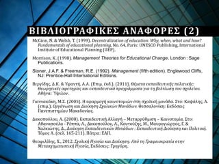 McGinn, N. & Welsh, T. (1999). Decentralization of education: Why, when, what and how?
Fundamentals of educational planning, No. 64, Paris: UNESCO Publishing, International
Institute of Educational Planning (IIEP).
Morrison, Κ. (1998). Management Theories for Educational Change. London : Sage
Publications.
Stoner, J.A.F. & Freeman, R.E. (1992). Management (fifth edition). Englewood Cliffs,
NJ: Prentice-Hall International Editions.
Βεργίδης, Δ.Κ. & Υφαντή, Α.Α. (Επιμ. έκδ.). (2011). Θέματα εκπαιδευτικής πολιτικής:
Θεωρητικές αφετηρίες και εκπαιδευτικά προγράμματα για τη βελτίωση του σχολείου.
Αθήνα: Ύψιλον.
Γιαννακάκη, Μ.Σ. (2005). Η εφαρμογή καινοτομιών στη σχολική μονάδα. Στο: Καψάλης, Α.
(επιμ.). Οργάνωση και Διοίκηση Σχολικών Μονάδων. Θεσσαλονίκη: Εκδόσεις
Πανεπιστημίου Μακεδονίας.
Δακοπούλου, Α. (2008). Εκπαιδευτική Αλλαγή – Μεταρρύθμιση – Καινοτομία. Στο:
Αθανασούλα - Ρέππα, Α., Δακοπούλου, Α., Κουτούζης, Μ., Μαυρογιώργος, Γ. &
Χαλκιώτης, Δ., Διοίκηση Εκπαιδευτικών Μονάδων : Εκπαιδευτική Διοίκηση και Πολιτική.
Τόμος Α. (σελ. 165-211). Πάτρα: ΕΑΠ.
Θεοφιλίδης, Χ., 2012. Σχολική Ηγεσία και Διοίκηση: Από τη Γραφειοκρατία στην
Μετασχηματιστική Ηγεσία, Εκδόσεις: Γρηγόρη.
ΒΙΒΛΙΟΓΡΑΦΙΚΕΣ ΑΝΑΦΟΡΕΣ (2)
 