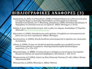 ΒΙΒΛΙΟΓΡΑΦΙΚΕΣ ΑΝΑΦΟΡΕΣ (3)
Καράμπελας, K., Kelly, A. & Φώκιαλη Π., (2006). Η Αλληλεπίδραση και η Επικοινωνία μέσα
στο Σχολικό Χώρο ως Ουσιώδης Προϋπόθεση για Επιτυχημένη και Βιώσιμη
Εκπαιδευτική Αλλαγή. Στο: Γ. Μπαγάκης, (Επιμέλεια), (2006). Εκπαιδευτικές Αλλαγές: Η
Παρέμβαση του Εκπαιδευτικού και του Σχολείου. Αθήνα: Μεταίχμιο, σ. 56-65.
Κολέζα, Ε. (χ.η.). Σχολική Καινοτομία: Από το χθες στο σήμερα. Ανασύρθηκε 27 Απριλίου
2014 από http://www.innovation.edu.gr/
Κορωναίου, Α. (2001). Εκπαιδεύοντας εκτός σχολείου. Η συμβολή των οπτικοακουστικών
μέσων και των νέων τεχνολογιών. Αθήνα: Μεταίχμιο.
Κωνσταντίνου, Α. (2005). Πώς θα διευθύνεις αποτελεσματικά το σχολείου σου. Λευκωσία:
Αυτοέκδοση.
Λαΐνας, Α. (2004). Το έργο του διευθυντή σχολικής μονάδας και η συμβολή του στην
αποτελεσματικότητα του σχολείου. Επιστημονική Επετηρίδα Πανεπιστήμιου
Ιωαννίνων, 17, σ. 151-179.
Μαυροσκούφης, Δ. (2002). Η εισαγωγή και η υποδοχή των καινοτομιών στα σχολεία:
Θεωρητικό πλαίσιο και πρακτικά προβλήματα. Νέα Παιδεία, τ. 103, 16-23.
Μπαμπινιώτης, Δ.Γ. (2002). Λεξικό της Νέας Ελληνικής Γλώσσας (2η εκδ.). Αθήνα: Κέντρο
Λεξικολογίας ΕΠΕ.
Μπουραντάς, Δ. (2002). Μάνατζμεντ. Αθήνα: Μπένου.
 