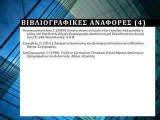 Παπακωνσταντίνου, Γ. (2008). Εισαγωγή καινοτομιών στην εκπαιδευτική μονάδα: ο
ρόλος του διευθυντή. Οδηγός Επιμόρφωσης-Διαπολιτισμική Εκπαίδευση και Αγωγή,
σελ.231-240. Θεσσαλονίκη: Α.Π.Θ.
Σιακοβέλη, Π. (2011). Ζητήματα Οργάνωσης και Διοίκησης Εκπαιδευτικών Μονάδων.
Πάτρα: Συγγραφέας.
Χατζηγεωργίου, Γ. (1998). Γνώθι το Curriculum: Γενικά και Ειδικά Θέματα Αναλυτικών
Προγραμμάτων και Διδακτικής. Αθήνα: Ατραπός.
ΒΙΒΛΙΟΓΡΑΦΙΚΕΣ ΑΝΑΦΟΡΕΣ (4)
 