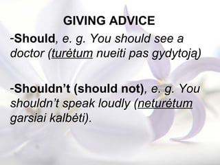 GIVING ADVICE
-Should, e. g. You should see a
doctor (turėtum nueiti pas gydytoją)
-Shouldn’t (should not), e. g. You
shouldn’t speak loudly (neturėtum
garsiai kalbėti).
 