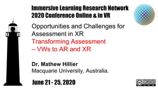 Immersive Learning Research Network
2020 Conference Online & in VR
Opportunities and Challenges for
Assessment in XR
Transforming Assessment
– VWs to AR and XR
Dr. Mathew Hillier
Macquarie University, Australia.
June 21 - 25, 2020
 