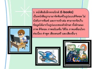 3. หนังสืออิเล็กทรอนิกส์ (E-books)
เป็นหนังสือถูกนามาจัดพิมพ์ในรูปแบบดิจิตอล ไม่
บังคับการพิมพ์ และการเข้าเล่ม สามารถจัดเก็บ
ข้อมูลได้มากในรูปแบบของตัวอักษร ทั้งลักษณะ
ภาพ ดิจิตอล ภาพอนิเมชั่น วิดีโอ ภาพเคลื่อนไหว
ต่อเนื่อง คาพูด เสียงดนตรี และเสียงอืนๆ
่

 