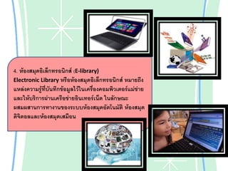 4. ห้องสมุดอิเล็กทรอนิกส์ (E-library)
Electronic Library หรือห้องสมุดอิเล็กทรอนิกส์ หมายถึง
แหล่งความรู้ที่บันทึกข้อมูลไว้ในเครื่องคอมพิวเตอร์แม่ข่าย
และให้บริการผ่านเครือข่ายอินเทอร์เน็ต ในลักษณะ
ผสมผสานการทางานของระบบห้องสมุดอัตโนมัติ ห้องสมุด
ดิจิตอลและห้องสมุดเสมือน

 