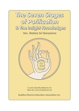 The Seven Stages
of Purification
& The Insight Knowledges
Ven. Matara Sri Nanarama

BO

S

B

e
DHANET
'
UD

O K LIB R A R

Y

E-mail: bdea@buddhanet.net
Web site: www.buddhanet.net

Buddha Dharma Education Association Inc.

 