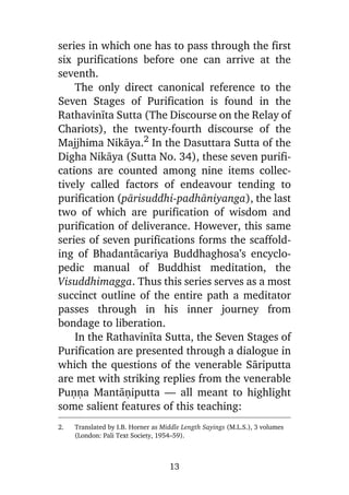 series in which one has to pass through the first
six purifications before one can arrive at the
seventh.
The only direct canonical reference to the
Seven Stages of Purification is found in the
Rathavinãta Sutta (The Discourse on the Relay of
Chariots), the twenty-fourth discourse of the
Majjhima Nikàya.2 In the Dasuttara Sutta of the
Digha Nikàya (Sutta No. 34), these seven purifications are counted among nine items collectively called factors of endeavour tending to
purification (pàrisuddhi-padhàniyanga), the last
two of which are purification of wisdom and
purification of deliverance. However, this same
series of seven purifications forms the scaffolding of Bhadantàcariya Buddhaghosa’s encyclopedic manual of Buddhist meditation, the
Visuddhimagga. Thus this series serves as a most
succinct outline of the entire path a meditator
passes through in his inner journey from
bondage to liberation.
In the Rathavinãta Sutta, the Seven Stages of
Purification are presented through a dialogue in
which the questions of the venerable Sàriputta
are met with striking replies from the venerable
Puõõa Mantàõiputta — all meant to highlight
some salient features of this teaching:
2.

Translated by I.B. Horner as Middle Length Sayings (M.L.S.), 3 volumes
(London: Pali Text Society, 1954–59).

13

 