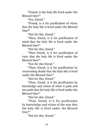 “Friend, is the holy life lived under the
Blessed One?”
“Yes, friend.”
“Friend, is it for purification of virtue
that the holy life is lived under the Blessed
One?”
“Not for this, friend.”
“Then, friend, is it for purification of
mind that the holy life is lived under the
Blessed One?”
“Not for this, friend.”
“Then friend, is it for purification of
view that the holy life is lived under the
Blessed One?”
“Not for this friend.”
“Then, friend, is it for purification by
overcoming doubt that the holy life is lived
under the Blessed One?”
“Not for this, friend.”
“Then, friend, is it for purification by
knowledge and vision of what is path and
not-path that the holy life is lived under the
Blessed One?”
“Not for this, friend.”
“Then, friend, is it for purification
by knowledge and vision of the way that
the holy life is lived under the Blessed
One?”
“Not for this, friend.”
14

 