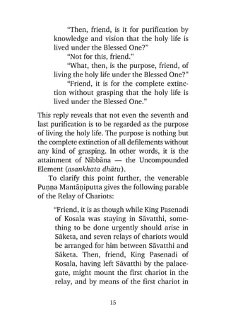 “Then, friend, is it for purification by
knowledge and vision that the holy life is
lived under the Blessed One?”
“Not for this, friend.”
“What, then, is the purpose, friend, of
living the holy life under the Blessed One?”
“Friend, it is for the complete extinction without grasping that the holy life is
lived under the Blessed One.”
This reply reveals that not even the seventh and
last purification is to be regarded as the purpose
of living the holy life. The purpose is nothing but
the complete extinction of all defilements without
any kind of grasping. In other words, it is the
attainment of Nibbàna — the Uncompounded
Element (asankhata dhàtu).
To clarify this point further, the venerable
Puõõa Mantàõiputta gives the following parable
of the Relay of Chariots:
“Friend, it is as though while King Pasenadi
of Kosala was staying in Sàvatthi, something to be done urgently should arise in
Sàketa, and seven relays of chariots would
be arranged for him between Sàvatthi and
Sàketa. Then, friend, King Pasenadi of
Kosala, having left Sàvatthi by the palacegate, might mount the first chariot in the
relay, and by means of the first chariot in
15

 