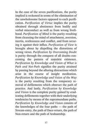 In the case of the seven purifications, the purity
implied is reckoned in terms of the elimination of
the unwholesome factors opposed to each purification. Purification of Virtue implies the purity
obtained through abstinence from bodily and
verbal misconduct as well as from wrong livelihood. Purification of Mind is the purity resulting
from cleansing the mind of attachment, aversion,
inertia, restlessness and conflict, and from securing it against their influx. Purification of View is
brought about by dispelling the distortions of
wrong views. Purification by Overcoming Doubt
is purity through the conquest of all doubts concerning the pattern of saüsàric existence.
Purification by Knowledge and Vision of What is
Path and Not-Path signifies the purity attained
by passing beyond the alluring distractions which
arise in the course of insight meditation.
Purification by Knowledge and Vision of the Way
is the purity resulting from the temporary removal of defilements which obstruct the path of
practice. And lastly, Purification by Knowledge
and Vision is the complete purity gained by eradicating defilements together with their underlying
tendencies by means of the supramundane paths.
Purification by Knowledge and Vision consists of
the knowledges of the four paths — the path of
Stream-entry, the path of Once-return, the path of
Non-return and the path of Arahantship.
17

 