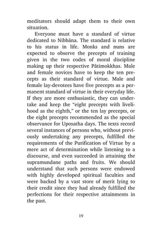meditators should adapt them to their own
situation.
Everyone must have a standard of virtue
dedicated to Nibbàna. The standard is relative
to his status in life. Monks and nuns are
expected to observe the precepts of training
given in the two codes of moral discipline
making up their respective Pàtimokkhas. Male
and female novices have to keep the ten precepts as their standard of virtue. Male and
female lay-devotees have five precepts as a permanent standard of virtue in their everyday life.
If they are more enthusiastic, they can undertake and keep the “eight precepts with livelihood as the eighth,” or the ten lay precepts, or
the eight precepts recommended as the special
observance for Uposatha days. The texts record
several instances of persons who, without previously undertaking any precepts, fulfilled the
requirements of the Purification of Virtue by a
mere act of determination while listening to a
discourse, and even succeeded in attaining the
supramundane paths and fruits. We should
understand that such persons were endowed
with highly developed spiritual faculties and
were backed by a vast store of merit lying to
their credit since they had already fulfilled the
perfections for their respective attainments in
the past.
19

 