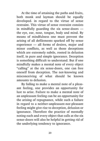 At the time of attaining the paths and fruits,
both monk and layman should be equally
developed. in regard to the virtue of sense
restraint. This virtue of sense restraint consists
in mindfully guarding the six sense-doors —
the eye, ear, nose, tongue, body and mind. By
means of mindfulness one must prevent the
arising of all defilements sparked off by sense
experience — all forms of desires, major and
minor conflicts, as well as those deceptions
which are extremely subtle, rooted in delusion
itself, in pure and simple ignorance. Deception
is something difficult to understand. But if one
mindfully makes a mental note of every object
“calling” at the six sense-doors, one can free
oneself from deception. The not-knowing and
misconceiving of what should be known
amounts to delusion.
By failing to make a mental note of a pleasant feeling, one provides an opportunity for
lust to arise. Failure to make a mental note of
an unpleasant feeling can be an opportunity for
the arising of repugnance, while such a failure
in regard to a neither-unpleasant-nor-pleasant
feeling might give rise to deception, delusion or
ignorance. Therefore the practice of mentally
noting each and every object that calls at the six
sense-doors will also be helpful in getting rid of
the underlying tendency to ignorance.
20

 
