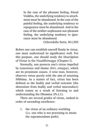In the case of the pleasant feeling, friend
Visàkha, the underlying tendency to attachment must be abandoned. In the case of the
painful feeling, the underlying tendency to
repugnance must be abandoned. And in the
case of the neither-unpleasant-nor-pleasant
feeling, the underlying tendency to ignorance must be abandoned.
Cålavedalla Sutta, M.I,303
Before one can establish oneself firmly in virtue,
one must understand its significance well. For
this purpose, one should study the Description
of Virtue in the Visuddhimagga (Chapter I).
Normally, one protects one’s virtue impelled
by conscience and shame (hiri, ottappa), which
are its proximate causes. A wise man, however,
observes virtue purely with the aim of attaining
Nibbàna. As a matter of fact, virtue has been
defined as the bodily and verbal restraint (the
abstention from bodily and verbal misconduct)
which comes as a result of listening to and
understanding the Dhamma (Ps.I,1).
There are several grades of virtue, ranked in
order of ascending excellence:
1. the virtue of an ordinary worlding
(i.e. one who is not practising to attain
the supramundane path);
21

 
