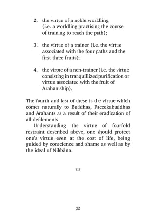 2. the virtue of a noble worldling
(i.e. a worldling practising the course
of training to reach the path);
3. the virtue of a trainer (i.e. the virtue
associated with the four paths and the
first three fruits);
4. the virtue of a non-trainer (i.e. the virtue
consisting in tranquillized purification or
virtue associated with the fruit of
Arahantship).
The fourth and last of these is the virtue which
comes naturally to Buddhas, Paccekabuddhas
and Arahants as a result of their eradication of
all defilements.
Understanding the virtue of fourfold
restraint described above, one should protect
one’s virtue even at the cost of life, being
guided by conscience and shame as well as by
the ideal of Nibbàna.

†‡†

22

 