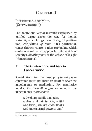 Chapter II
Purification of Mind
(Cittavisuddhi)
The bodily and verbal restraint established by
purified virtue paves the way for mental
restraint, which brings the next stage of purification, Purification of Mind. This purification
comes through concentration (samàdhi), which
can be reached by two approaches, the vehicle of
serenity (samathayàna) or the vehicle of insight
(vipassanàyàna).

1.

The Obstructions and Aids to
Concentration

A meditator intent on developing serenity concentration must first make an effort to sever the
impediments to meditation. For meditative
monks, the Visuddhimagga enumerates ten
impediments (palibodhà):
A dwelling, family and gain,
A class, and building too, as fifth
And travel, kin, affliction, books,
And supernormal powers: ten.3
3.

See Vism. 111, 29-56.

23

 
