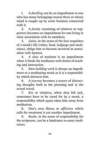 l.
A dwelling can be an impediment to one
who has many belongings stored there or whose
mind is caught up by some business connected
with it.
2. A family consisting of relatives or supporters becomes an impediment for one living in
close association with its members.
3. Gains, in the sense of the four requisites
of a monk’s life (robes, food, lodgings and medicines), oblige him to become involved in association with laymen.
4. A class of students is an impediment
when it binds the meditator with duties of teaching and instruction.
5. New building work is always an impediment to a meditating monk as it is a responsibility which distracts him.
6. A journey becomes a source of distracting thoughts both in the planning and in the
actual travel.
7. Kin or relatives, when they fall sick,
sometimes have to be cared for by a monk, a
responsibility which again takes him away from
meditation.
8. One’s own illness or affliction which
calls for treatment is yet another impediment.
9. Books, in the sense of responsibility for
the scriptures, can be a hindrance to some meditators.
24

 