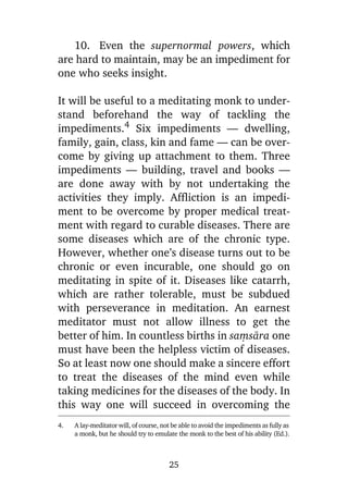 10. Even the supernormal powers, which
are hard to maintain, may be an impediment for
one who seeks insight.
It will be useful to a meditating monk to understand beforehand the way of tackling the
impediments.4 Six impediments — dwelling,
family, gain, class, kin and fame — can be overcome by giving up attachment to them. Three
impediments — building, travel and books —
are done away with by not undertaking the
activities they imply. Affliction is an impediment to be overcome by proper medical treatment with regard to curable diseases. There are
some diseases which are of the chronic type.
However, whether one’s disease turns out to be
chronic or even incurable, one should go on
meditating in spite of it. Diseases like catarrh,
which are rather tolerable, must be subdued
with perseverance in meditation. An earnest
meditator must not allow illness to get the
better of him. In countless births in saüsàra one
must have been the helpless victim of diseases.
So at least now one should make a sincere effort
to treat the diseases of the mind even while
taking medicines for the diseases of the body. In
this way one will succeed in overcoming the
4.

A lay-meditator will, of course, not be able to avoid the impediments as fully as
a monk, but he should try to emulate the monk to the best of his ability (Ed.).

25

 