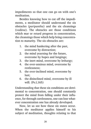 impediments so that one can go on with one’s
meditation.
Besides knowing how to cut off the impediments, a meditator should understand the six
obstacles (paripantha) and the six cleansings
(vodàna). The obstacles are those conditions
which mar or retard progress in concentration,
the cleansings those which help bring concentration to maturity. The six obstacles are:
1. the mind hankering after the past,
overcome by distraction;
2. the mind yearning for the future,
overcome by hopes and longings;
3. the inert mind, overcome by lethargy;
4. the over-anxious mind, overcome by
restlessness;
5. the over-inclined mind, overcome by
lust;
6. the disinclined mind, overcome by ill
will. (Ps.I,165)
Understanding that these six conditions are detrimental to concentration, one should constantly
protect the mind from falling under their influence, for through carelessness, one can lose whatever concentration one has already developed.
Now, let us see how these six states occur.
When the meditator applies himself to his
subject of meditation, thoughts relating to that
26

 