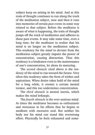 subject keep on arising in his mind. And as this
train of thought continues to run along the track
of the meditation subject, now and then it runs
into memories of certain past events in some way
related to that subject. Before the meditator is
aware of what is happening, the train of thought
jumps off the track of meditation and adheres to
those past events. It may take some time, even a
long time, for the meditator to realize that his
mind is no longer on the meditation subject.
This tendency for the mind to deviate from the
meditation subject greatly impairs the power of
concentration, causing distraction. Thus this
tendency is a hindrance even to the maintenance
of one’s concentration, let alone its maturing.
The second obstacle cited above is the tendency of the mind to run toward the future. Very
often this tendency takes the form of wishes and
aspirations. When desire takes hold of the mind
for a long while, it creates a certain mental
tremor, and this too undermines concentration.
The third obstacle is mental inertia, which
makes the mind lethargic.
The fourth obstacle is the over-anxious mind.
At times the meditator becomes so enthusiastic
and strenuous in his efforts that he begins to
meditate with excessive zeal. But neither his
body nor his mind can stand this overstrung
effort. Physically he feels exhausted and some27

 
