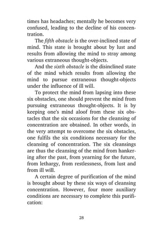 times has headaches; mentally he becomes very
confused, leading to the decline of his concentration.
The fifth obstacle is the over-inclined state of
mind. This state is brought about by lust and
results from allowing the mind to stray among
various extraneous thought-objects.
And the sixth obstacle is the disinclined state
of the mind which results from allowing the
mind to pursue extraneous thought-objects
under the influence of ill will.
To protect the mind from lapsing into these
six obstacles, one should prevent the mind from
pursuing extraneous thought-objects. It is by
keeping one’s mind aloof from these six obstacles that the six occasions for the cleansing of
concentration are obtained. In other words, in
the very attempt to overcome the six obstacles,
one fulfils the six conditions necessary for the
cleansing of concentration. The six cleansings
are thus the cleansing of the mind from hankering after the past, from yearning for the future,
from lethargy, from restlessness, from lust and
from ill will.
A certain degree of purification of the mind
is brought about by these six ways of cleansing
concentration. However, four more auxiliary
conditions are necessary to complete this purification:
28

 
