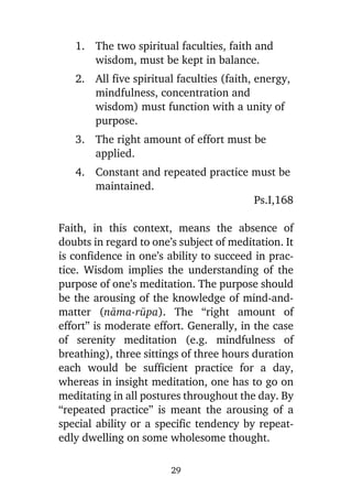 1. The two spiritual faculties, faith and
wisdom, must be kept in balance.
2. All five spiritual faculties (faith, energy,
mindfulness, concentration and
wisdom) must function with a unity of
purpose.
3. The right amount of effort must be
applied.
4. Constant and repeated practice must be
maintained.
Ps.I,168
Faith, in this context, means the absence of
doubts in regard to one’s subject of meditation. It
is confidence in one’s ability to succeed in practice. Wisdom implies the understanding of the
purpose of one’s meditation. The purpose should
be the arousing of the knowledge of mind-andmatter (nàma-råpa). The “right amount of
effort” is moderate effort. Generally, in the case
of serenity meditation (e.g. mindfulness of
breathing), three sittings of three hours duration
each would be sufficient practice for a day,
whereas in insight meditation, one has to go on
meditating in all postures throughout the day. By
“repeated practice” is meant the arousing of a
special ability or a specific tendency by repeatedly dwelling on some wholesome thought.
29

 