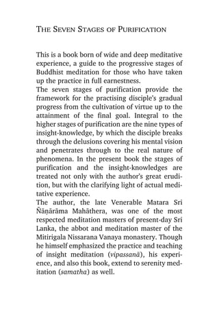 The Seven Stages of Purification
This is a book born of wide and deep meditative
experience, a guide to the progressive stages of
Buddhist meditation for those who have taken
up the practice in full earnestness.
The seven stages of purification provide the
framework for the practising disciple’s gradual
progress from the cultivation of virtue up to the
attainment of the final goal. Integral to the
higher stages of purification are the nine types of
insight-knowledge, by which the disciple breaks
through the delusions covering his mental vision
and penetrates through to the real nature of
phenomena. In the present book the stages of
purification and the insight-knowledges are
treated not only with the author’s great erudition, but with the clarifying light of actual meditative experience.
The author, the late Venerable Matara Sri
¥àõàràma Mahàthera, was one of the most
respected meditation masters of present-day Sri
Lanka, the abbot and meditation master of the
Mitirigala Nissarana Vanaya monastery. Though
he himself emphasized the practice and teaching
of insight meditation (vipassanà), his experience, and also this book, extend to serenity meditation (samatha) as well.

 