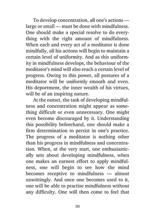 To develop concentration, all one’s actions —
large or small — must be done with mindfulness.
One should make a special resolve to do everything with the right amount of mindfulness.
When each and every act of a meditator is done
mindfully, all his actions will begin to maintain a
certain level of uniformity. And as this uniformity in mindfulness develops, the behaviour of the
meditator’s mind will also reach a certain level of
progress. Owing to this power, all postures of a
meditator will be uniformly smooth and even.
His deportment, the inner wealth of his virtues,
will be of an inspiring nature.
At the outset, the task of developing mindfulness and concentration might appear as something difficult or even unnecessary. One might
even become discouraged by it. Understanding
this possibility beforehand, one should make a
firm determination to persist in one’s practice.
The progress of a meditator is nothing other
than his progress in mindfulness and concentration. When, at the very start, one enthusiastically sets about developing mindfulness, when
one makes an earnest effort to apply mindfulness, one will begin to see how the mind
becomes receptive to mindfulness — almost
unwittingly. And once one becomes used to it,
one will be able to practise mindfulness without
any difficulty. One will then come to feel that
30

 