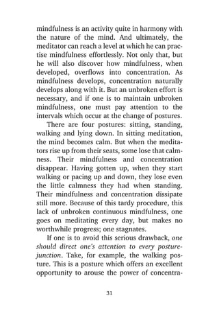 mindfulness is an activity quite in harmony with
the nature of the mind. And ultimately, the
meditator can reach a level at which he can practise mindfulness effortlessly. Not only that, but
he will also discover how mindfulness, when
developed, overflows into concentration. As
mindfulness develops, concentration naturally
develops along with it. But an unbroken effort is
necessary, and if one is to maintain unbroken
mindfulness, one must pay attention to the
intervals which occur at the change of postures.
There are four postures: sitting, standing,
walking and lying down. In sitting meditation,
the mind becomes calm. But when the meditators rise up from their seats, some lose that calmness. Their mindfulness and concentration
disappear. Having gotten up, when they start
walking or pacing up and down, they lose even
the little calmness they had when standing.
Their mindfulness and concentration dissipate
still more. Because of this tardy procedure, this
lack of unbroken continuous mindfulness, one
goes on meditating every day, but makes no
worthwhile progress; one stagnates.
If one is to avoid this serious drawback, one
should direct one’s attention to every posturejunction. Take, for example, the walking posture. This is a posture which offers an excellent
opportunity to arouse the power of concentra31

 