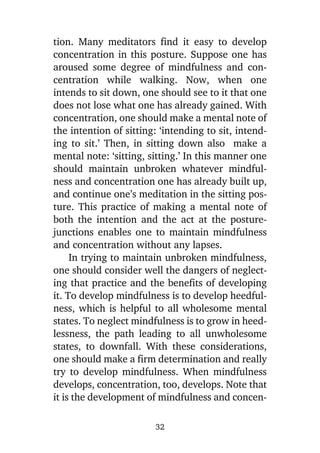 tion. Many meditators find it easy to develop
concentration in this posture. Suppose one has
aroused some degree of mindfulness and concentration while walking. Now, when one
intends to sit down, one should see to it that one
does not lose what one has already gained. With
concentration, one should make a mental note of
the intention of sitting: ‘intending to sit, intending to sit.’ Then, in sitting down also make a
mental note: ‘sitting, sitting.’ In this manner one
should maintain unbroken whatever mindfulness and concentration one has already built up,
and continue one’s meditation in the sitting posture. This practice of making a mental note of
both the intention and the act at the posturejunctions enables one to maintain mindfulness
and concentration without any lapses.
In trying to maintain unbroken mindfulness,
one should consider well the dangers of neglecting that practice and the benefits of developing
it. To develop mindfulness is to develop heedfulness, which is helpful to all wholesome mental
states. To neglect mindfulness is to grow in heedlessness, the path leading to all unwholesome
states, to downfall. With these considerations,
one should make a firm determination and really
try to develop mindfulness. When mindfulness
develops, concentration, too, develops. Note that
it is the development of mindfulness and concen32

 