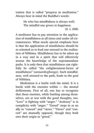 tration that is called “progress in meditation.”
Always bear in mind the Buddha’s words:
He who has mindfulness is always well;
The mindful one grows in happiness.
(S. I, 208)
A meditator has to pay attention to the application of mindfulness at all times and under all circumstances. What needs special emphasis here
is that the application of mindfulness should be
so oriented as to lead one onward to the realization of Nibbàna. Mindfulness has to be taken up
in a way and in a spirit that will effectively
arouse the knowledge of the supramundane
paths. It is only then that mindfulness can rightfully be called “the enlightenment-factor of
mindfulness” (satisambojjhanga). Such mindfulness, well attuned to the path, leads to the goal
of Nibbàna.
Meditation is a battle with the mind. It is a
battle with the enemies within — the mental
defilements. First of all, one has to recognize
that these enemies, while battling among themselves, are at war with the good thoughts, too.
“Love” is fighting with “anger.” “Jealousy” is in
complicity with “anger.” “Greed” steps in as an
ally to “conceit” and “views.” “Views” and “conceit” are mutually opposed, though they both
owe their origin to “greed.”
33

 