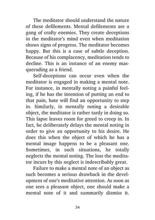 The meditator should understand the nature
of these defilements. Mental defilements are a
gang of crafty enemies. They create deceptions
in the meditator’s mind even when meditation
shows signs of progress. The meditator becomes
happy. But this is a case of subtle deception.
Because of his complacency, meditation tends to
decline. This is an instance of an enemy masquerading as a friend.
Self-deceptions can occur even when the
meditator is engaged in making a mental note.
For instance, in mentally noting a painful feeling, if he has the intention of putting an end to
that pain, hate will find an opportunity to step
in. Similarly, in mentally noting a desirable
object, the meditator is rather tardy in doing so.
This lapse leaves room for greed to creep in. In
fact, he deliberately delays the mental noting in
order to give an opportunity to his desire. He
does this when the object of which he has a
mental image happens to be a pleasant one.
Sometimes, in such situations, he totally
neglects the mental noting. The loss the meditator incurs by this neglect is indescribably great.
Failure to make a mental note of an object as
such becomes a serious drawback in the development of one’s meditative attention. As soon as
one sees a pleasant object, one should make a
mental note of it and summarily dismiss it.
34

 