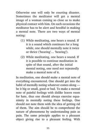 Otherwise one will only be courting disaster.
Sometimes the meditator will get a mental
image of a woman coming so close as to make
physical contact with him. On such occasions the
meditator has to be alert and heedful in making
a mental note. There are two ways of mental
noting:
(1) While meditating, one hears a sound. If
it is a sound which continues for a long
while, one should mentally note it twice
or thrice (‘hearing’… ‘hearing’).
(2) While meditating, one hears a sound. If
it is possible to continue meditation in
spite of that sound, after the initial
mental noting, one need not repeatedly
make a mental note of it.
In meditation, one should make a mental note of
everything encountered. One should get into the
habit of mentally noting whatever comes along —
be it big or small, good or bad. To make a mental
note of painful feelings with dislike leaves room
for hate, thus one should always exercise equanimity in mentally noting these feelings. One
should not note them with the idea of getting rid
of them. The aim should be to comprehend the
nature of phenomena by understanding pain as
pain. The same principle applies to a pleasant
object giving rise to a pleasant feeling. With
35

 