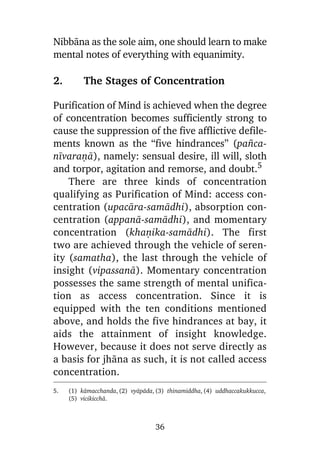 Nibbàna as the sole aim, one should learn to make
mental notes of everything with equanimity.

2.

The Stages of Concentration

Purification of Mind is achieved when the degree
of concentration becomes sufficiently strong to
cause the suppression of the five afflictive defilements known as the “five hindrances” (pa¤canãvaraõà), namely: sensual desire, ill will, sloth
and torpor, agitation and remorse, and doubt.5
There are three kinds of concentration
qualifying as Purification of Mind: access concentration (upacàra-samàdhi), absorption concentration (appanà-samàdhi), and momentary
concentration (khaõika-samàdhi). The first
two are achieved through the vehicle of serenity (samatha), the last through the vehicle of
insight (vipassanà). Momentary concentration
possesses the same strength of mental unification as access concentration. Since it is
equipped with the ten conditions mentioned
above, and holds the five hindrances at bay, it
aids the attainment of insight knowledge.
However, because it does not serve directly as
a basis for jhàna as such, it is not called access
concentration.
5.

(1) kàmacchanda, (2) vyàpàda, (3) thinamiddha, (4) uddhaccakukkucca,
(5) vicikicchà.

36

 