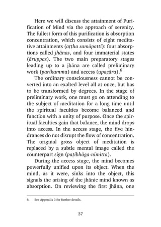 Here we will discuss the attainment of Purification of Mind via the approach of serenity.
The fullest form of this purification is absorption
concentration, which consists of eight meditative attainments (aññha samàpatti): four absorptions called jhànas, and four immaterial states
(àruppas). The two main preparatory stages
leading up to a jhàna are called preliminary
work (parikamma) and access (upacàra).6
The ordinary consciousness cannot be converted into an exalted level all at once, but has
to be transformed by degrees. In the stage of
preliminary work, one must go on attending to
the subject of meditation for a long time until
the spiritual faculties become balanced and
function with a unity of purpose. Once the spiritual faculties gain that balance, the mind drops
into access. In the access stage, the five hindrances do not disrupt the flow of concentration.
The original gross object of meditation is
replaced by a subtle mental image called the
counterpart sign (pañibhàga-nimitta).
During the access stage, the mind becomes
powerfully unified upon its object. When the
mind, as it were, sinks into the object, this
signals the arising of the jhànic mind known as
absorption. On reviewing the first jhàna, one
6.

See Appendix 3 for further details.

37

 