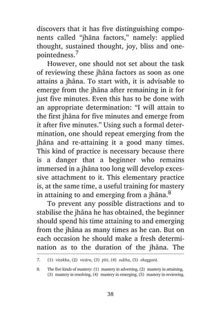 discovers that it has five distinguishing components called “jhàna factors,” namely: applied
thought, sustained thought, joy, bliss and onepointedness.7
However, one should not set about the task
of reviewing these jhàna factors as soon as one
attains a jhàna. To start with, it is advisable to
emerge from the jhàna after remaining in it for
just five minutes. Even this has to be done with
an appropriate determination: “I will attain to
the first jhàna for five minutes and emerge from
it after five minutes.” Using such a formal determination, one should repeat emerging from the
jhàna and re-attaining it a good many times.
This kind of practice is necessary because there
is a danger that a beginner who remains
immersed in a jhàna too long will develop excessive attachment to it. This elementary practice
is, at the same time, a useful training for mastery
in attaining to and emerging from a jhàna.8
To prevent any possible distractions and to
stabilise the jhàna he has obtained, the beginner
should spend his time attaining to and emerging
from the jhàna as many times as he can. But on
each occasion he should make a fresh determination as to the duration of the jhàna. The
7.

(1) vitakka, (2) vicàra, (3) pãti, (4) sukha, (5) ekaggatà.

8.

The five kinds of mastery: (1) mastery in adverting, (2) mastery in attaining,
(3) mastery in resolving, (4) mastery in emerging, (5) mastery in reviewing.

38

 