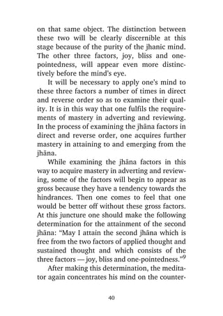 on that same object. The distinction between
these two will be clearly discernible at this
stage because of the purity of the jhanic mind.
The other three factors, joy, bliss and onepointedness, will appear even more distinctively before the mind’s eye.
It will be necessary to apply one’s mind to
these three factors a number of times in direct
and reverse order so as to examine their quality. It is in this way that one fulfils the requirements of mastery in adverting and reviewing.
In the process of examining the jhàna factors in
direct and reverse order, one acquires further
mastery in attaining to and emerging from the
jhàna.
While examining the jhàna factors in this
way to acquire mastery in adverting and reviewing, some of the factors will begin to appear as
gross because they have a tendency towards the
hindrances. Then one comes to feel that one
would be better off without these gross factors.
At this juncture one should make the following
determination for the attainment of the second
jhàna: “May I attain the second jhàna which is
free from the two factors of applied thought and
sustained thought and which consists of the
three factors — joy, bliss and one-pointedness.”9
After making this determination, the meditator again concentrates his mind on the counter40

 